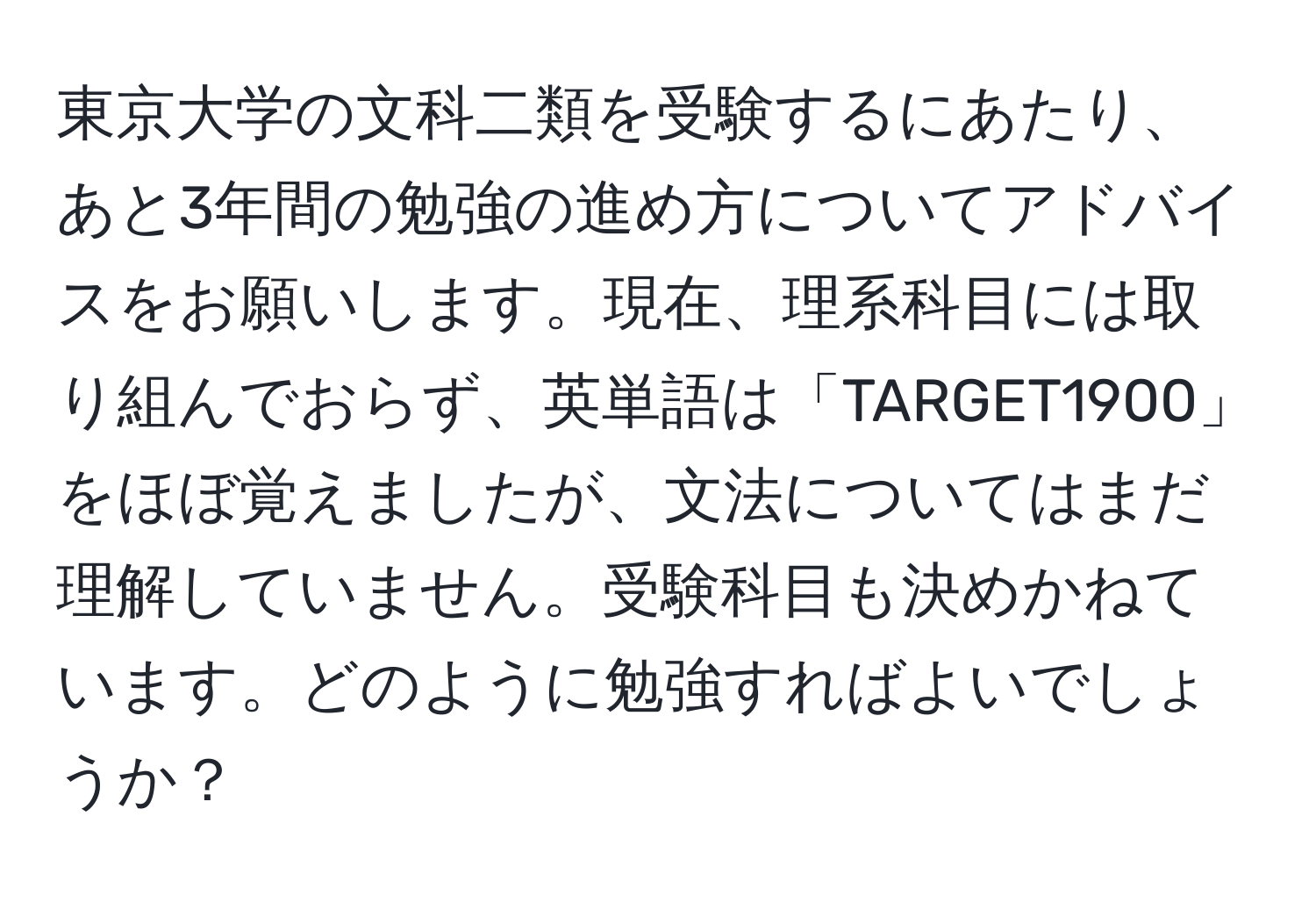 東京大学の文科二類を受験するにあたり、あと3年間の勉強の進め方についてアドバイスをお願いします。現在、理系科目には取り組んでおらず、英単語は「TARGET1900」をほぼ覚えましたが、文法についてはまだ理解していません。受験科目も決めかねています。どのように勉強すればよいでしょうか？