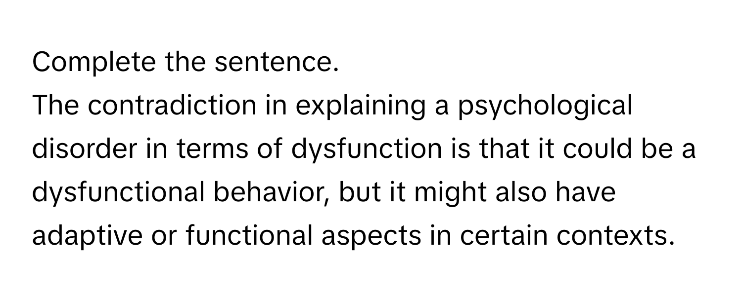 Complete the sentence.  
The contradiction in explaining a psychological disorder in terms of dysfunction is that it could be a dysfunctional behavior, but it might also have adaptive or functional aspects in certain contexts.