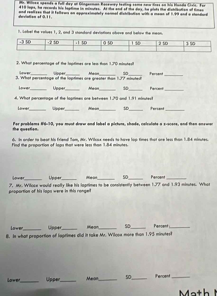 Mr. Wilcox spends a full day at Gingerman Raceway testing some new tires on his Honda Civic. For
410 laps, he records his laptime in minutes. At the end of the day, he plots the distribution of times 
and realizes that it follows an approximately normal distribution with a mean of 1.99 and a standard 
deviation of 0.11. 
1. Label the values 1, 2, and 3 standard deviations above and below the mean. 
2. What percentage of the laptimes are less than 1.70 minutes? 
Lower_ Upper _Mean _SD_ Percent_ 
3. What percentage of the laptimes are greater than 1.77 minutes? 
Lower _Upper_ Mean_ SD_ Percent_ 
4. What percentage of the laptimes are between 1.70 and 1.91 minutes? 
Lower_ Upper_ Mean_ SD_ Percent_ 
For problems #6-10, you must draw and label a picture, shade, calculate a z-score, and then answer 
the question. 
6. In order to beat his friend Tom, Mr. Wilcox needs to have lap times that are less than 1.84 minutes. 
Find the proportion of laps that were less than 1.84 minutes. 
Lower_ Upper_ Mean_ SD_ Percent_ 
7. Mr. Wilcox would really like his laptimes to be consistently between 1.77 and 1.93 minutes. What 
proportion of his laps were in this range? 
SD 
Lower_ Upper_ Mean_ _Percent_ 
8. In what proportion of laptimes did it take Mr. Wilcox more than 1.95 minutes? 
Lower_ Upper_ Mean_ 
SD_ Percent_ 
Math