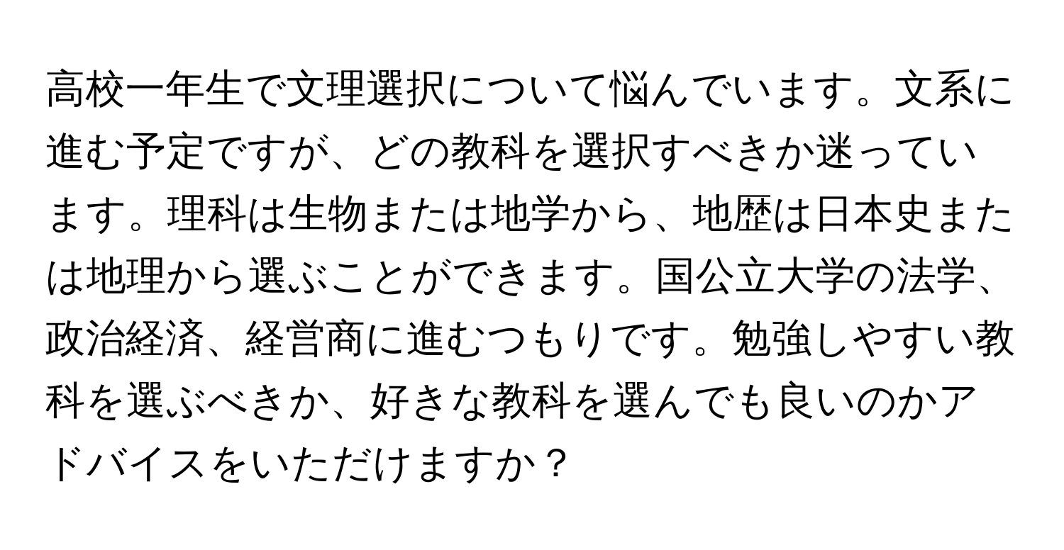 高校一年生で文理選択について悩んでいます。文系に進む予定ですが、どの教科を選択すべきか迷っています。理科は生物または地学から、地歴は日本史または地理から選ぶことができます。国公立大学の法学、政治経済、経営商に進むつもりです。勉強しやすい教科を選ぶべきか、好きな教科を選んでも良いのかアドバイスをいただけますか？