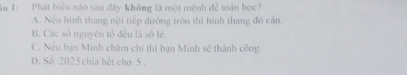 ầu 1: Phát biểu nào sau đây không là một mệnh đề toán học?
A. Nếu hình thang nội tiếp đường tròn thì hình thang đó cần.
B. Các số nguyên tổ đều là số lẻ.
C. Nếu bạn Minh chăm chỉ thì bạn Minh sẽ thành công.
D. Số 2025 chia hết cho 5.