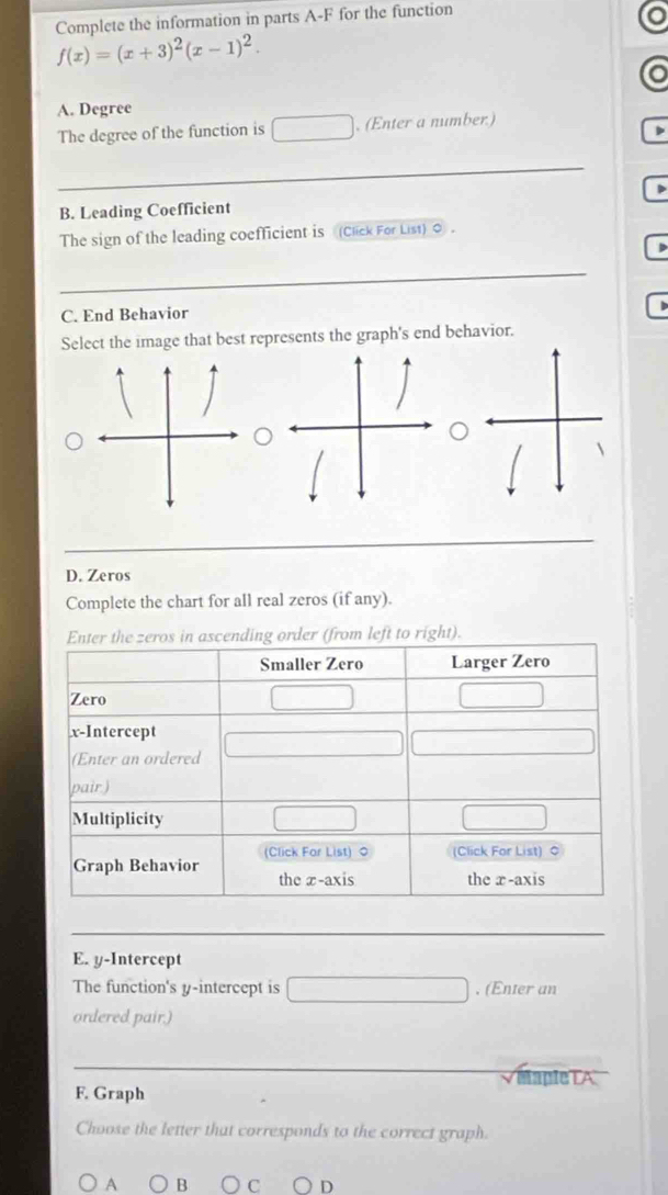 Complete the information in parts A-F for the function 
o
f(x)=(x+3)^2(x-1)^2. 
o 
A. Degree 
The degree of the function is . (Enter a number) 
D 
B. Leading Coefficient 
The sign of the leading coefficient is (Click For List) 0. 
C. End Behavior 
Select the image that best represents the graph's end behavior. 
D. Zeros 
Complete the chart for all real zeros (if any). 
to right). 
E. y-Intercept 
The function's y-intercept is . (Enter an 
ordered pair.) 
V apleTA 
F. Graph 
Choose the letter that corresponds to the correct graph. 
A B C