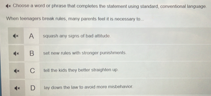 Choose a word or phrase that completes the statement using standard, conventional language.
When teenagers break rules, many parents feel it is necessary to...
A squash any signs of bad attitude.
B set new rules with stronger punishments.
C tell the kids they better straighten up.
lay down the law to avoid more misbehavior.