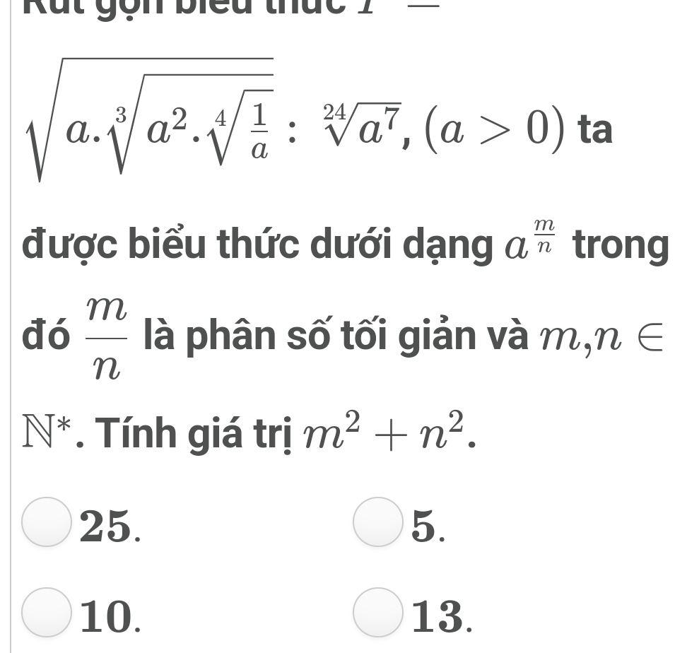 Rắt gọn biểu thức
sqrt(a.sqrt [3]a^2.sqrt [4]frac 1)a:sqrt[24](a^7), (a>0) ta 
được biểu thức dưới dạng a^(frac m)n trong 
đó  m/n  là phân số tối giản và m, n∈
N^*. Tính giá trị m^2+n^2. 
25. 5. 
10. 13.