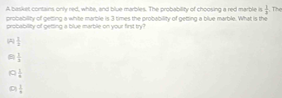 A besket contains only red, white, and blue marbles. The probability of choosing a red marble is  1/3 . The
probability of getting a white marble is 3 times the probability of getting a blue marble. What is the
probability of getting a blue marble on your first try?
A  1/2 
 1/3 
q  1/6 
D  1/5 