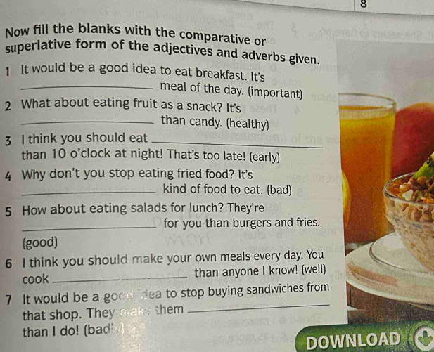 Now fill the blanks with the comparative or 
superlative form of the adjectives and adverbs given. 
1 It would be a good idea to eat breakfast. It's 
_meal of the day. (important) 
2 What about eating fruit as a snack? It's 
_than candy. (healthy) 
3 I think you should eat_ 
than 10 o’clock at night! That's too late! (early) 
4 Why don't you stop eating fried food? It's 
_kind of food to eat. (bad) 
5 How about eating salads for lunch? They're 
_for you than burgers and fries. 
(good) 
6 I think you should make your own meals every day. You 
cook _than anyone I know! (well) 
7 It would be a good idea to stop buying sandwiches from 
that shop. They make them 
_ 
than I do! (bad! 
DOWNLOAD