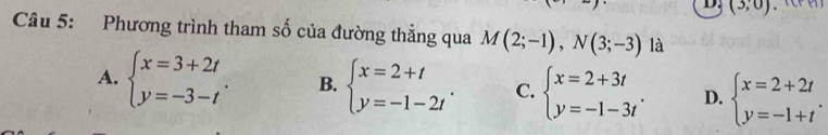 (3,0)
Câu 5: Phương trình tham số của đường thẳng qua M(2;-1), N(3;-3) là
A. beginarrayl x=3+2t y=-3-tendarray.. B. beginarrayl x=2+t y=-1-2tendarray.. C. beginarrayl x=2+3t y=-1-3tendarray.. D. beginarrayl x=2+2t y=-1+tendarray..