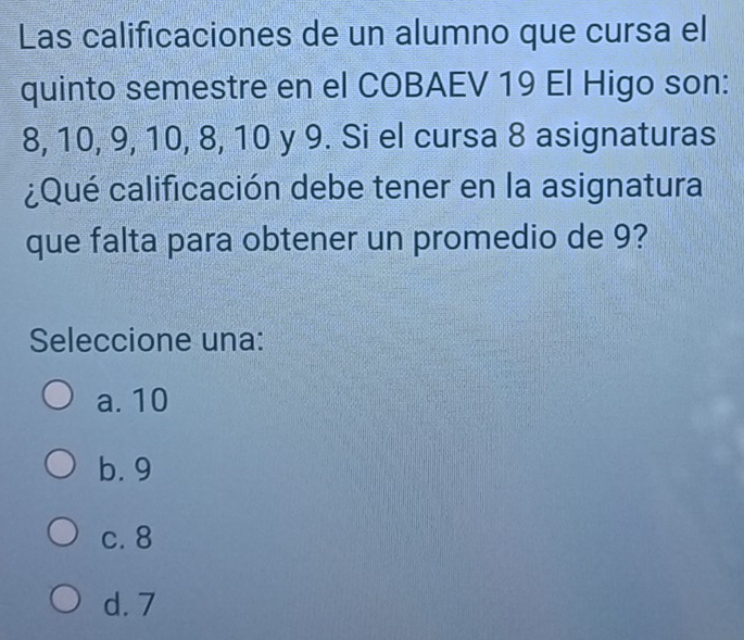 Las calificaciones de un alumno que cursa el
quinto semestre en el COBAEV 19 El Higo son:
8, 10, 9, 10, 8, 10 y 9. Si el cursa 8 asignaturas
¿Qué calificación debe tener en la asignatura
que falta para obtener un promedio de 9?
Seleccione una:
a. 10
b. 9
c. 8
d. 7