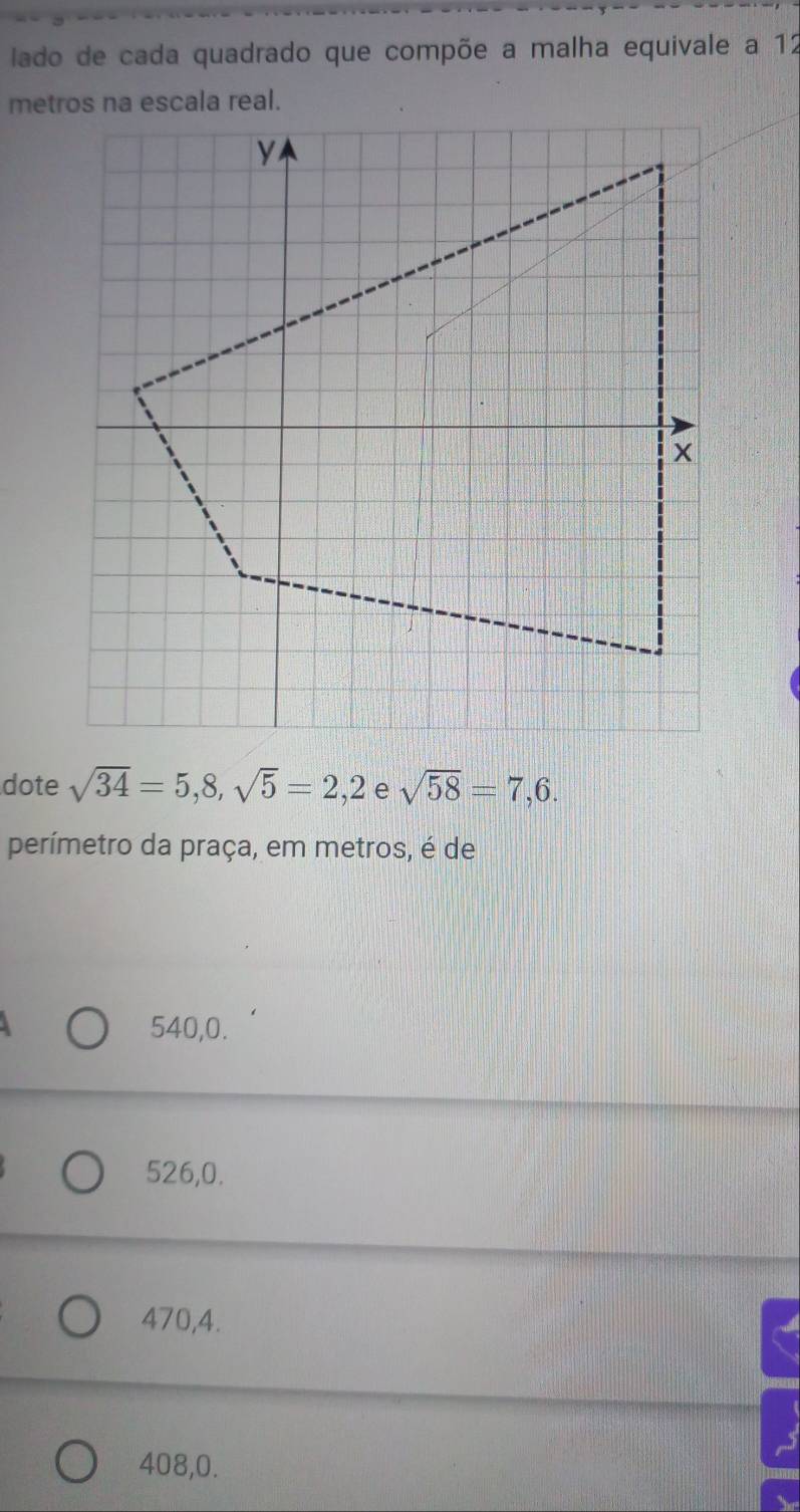 lado de cada quadrado que compõe a malha equivale a 12
dote sqrt(34)=5,8,sqrt(5)=2,2 sqrt(58)=7,6. 
perímetro da praça, em metros, é de
540, 0.
526, 0.
470, 4.
408, 0.