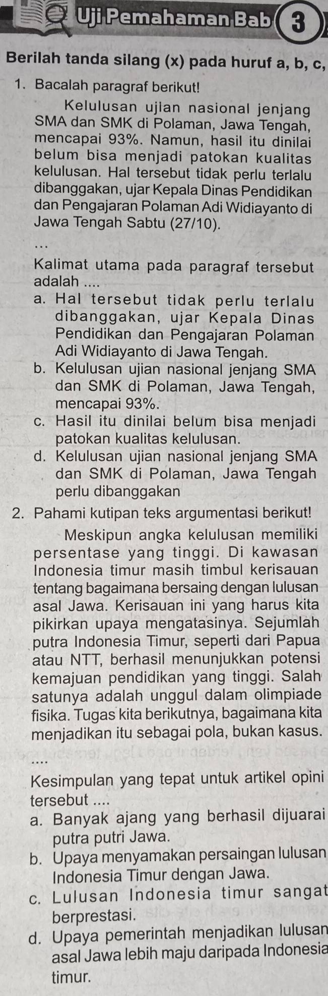 Uji Pemahaman Bab (3
Berilah tanda silang (x) pada huruf a, b, c,
1. Bacalah paragraf berikut!
Kelulusan ujian nasional jenjan
SMA dan SMK di Polaman, Jawa Tengah,
mencapai 93%. Namun, hasil itu dinilai
belum bisa menjadi patokan kualitas
kelulusan. Hal tersebut tidak perlu terlalu
dibanggakan, ujar Kepala Dinas Pendidikan
dan Pengajaran Polaman Adi Widiayanto di
Jawa Tengah Sabtu (27/10).
Kalimat utama pada paragraf tersebut
adalah ….
a. Hal tersebut tidak perlu terlalu
dibanggakan, ujar Kepala Dinas
Pendidikan dan Pengajaran Polaman
Adi Widiayanto di Jawa Tengah.
b. Kelulusan ujian nasional jenjang SMA
dan SMK di Polaman, Jawa Tengah,
mencapai 93%.
c. Hasil itu dinilai belum bisa menjadi
patokan kualitas kelulusan.
d. Kelulusan ujian nasional jenjang SMA
dan SMK di Polaman, Jawa Tengah
perlu dibanggakan
2. Pahami kutipan teks argumentasi berikut!
Meskipun angka kelulusan memiliki
persentase yang tinggi. Di kawasan
Indonesia timur masih timbul kerisauan
tentang bagaimana bersaing dengan lulusan
asal Jawa. Kerisauan ini yang harus kita
pikirkan upaya mengatasinya. Sejumlah
putra Indonesia Timur, seperti dari Papua
atau NTT, berhasil menunjukkan potensi
kemajuan pendidikan yang tinggi. Salah
satunya adalah unggul dalam olimpiade
fisika. Tugas kita berikutnya, bagaimana kita
menjadikan itu sebagai pola, bukan kasus.
_..
Kesimpulan yang tepat untuk artikel opini
tersebut ....
a. Banyak ajang yang berhasil dijuarai
putra putri Jawa.
b. Upaya menyamakan persaingan lulusan
Indonesia Timur dengan Jawa.
c. Lulusan Indonesia timur sangat
berprestasi.
d. Upaya pemerintah menjadikan lulusan
asal Jawa lebih maju daripada Indonesia
timur.