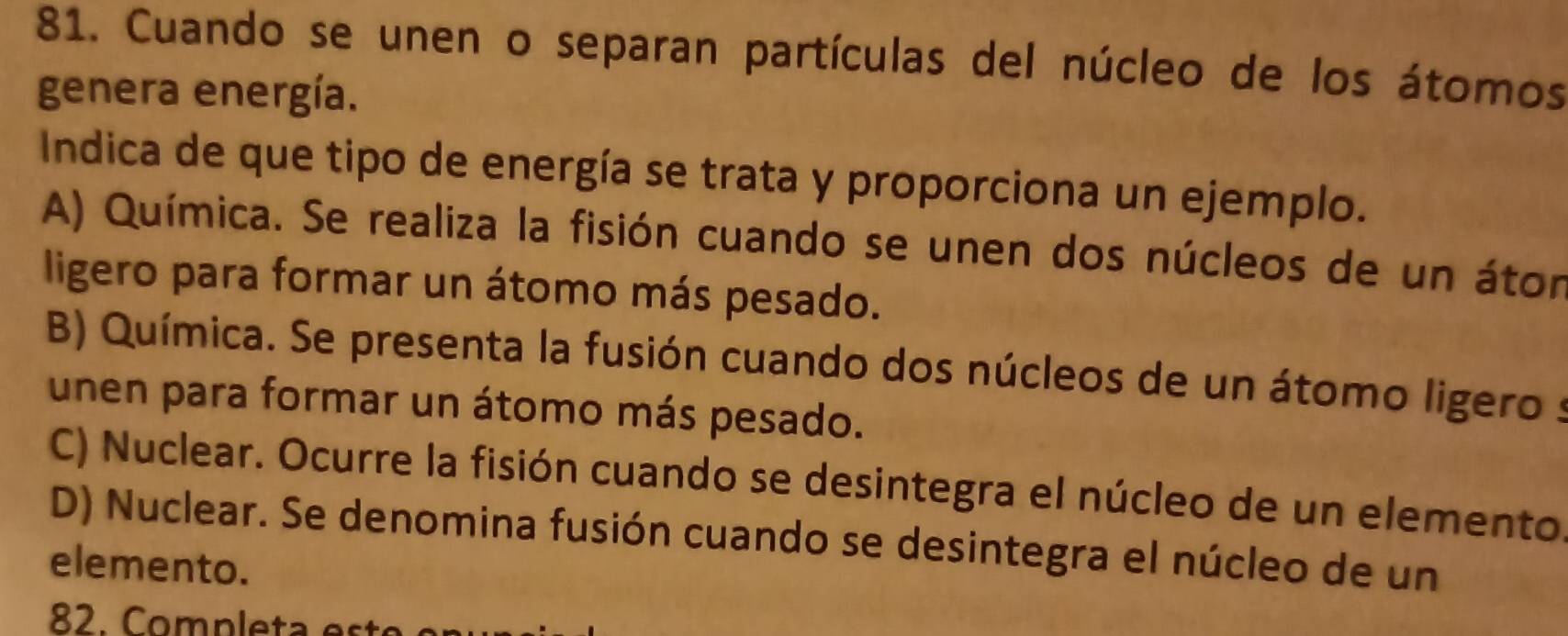 Cuando se unen o separan partículas del núcleo de los átomos
genera energía.
Indica de que tipo de energía se trata y proporciona un ejemplo.
A) Química. Se realiza la fisión cuando se unen dos núcleos de un átor
ligero para formar un átomo más pesado.
B) Química. Se presenta la fusión cuando dos núcleos de un átomo ligero s
unen para formar un átomo más pesado.
C) Nuclear. Ocurre la fisión cuando se desintegra el núcleo de un elemento.
D) Nuclear. Se denomina fusión cuando se desintegra el núcleo de un
elemento.
82. Completa e s