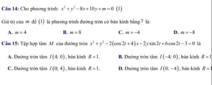 Cho phương trình: x^2+y^2-8x+10y+m=0 (1)
Giá trị của mô để (1) là phương trình đường tròn có bán kính bằng 7 là:
A. m=4 B. m=8 C. m=-4 D. m=-8
Câu 15: Tập hợp tâm Mỹcủa đường tròn x^2+y^2-2(cos 2t+4)x-2ysin 2t+6cos 2t-3=0 là
A. Đường tròn tâm I(4;0) , bán kính R=1. B. Đường tròn tan I(-4;0) , bán kính R=1
C. Đường tròn tâm I(0;4) , bán kính R=1. D. Đường tròn tâm I(0;-4) , bán kính R=1