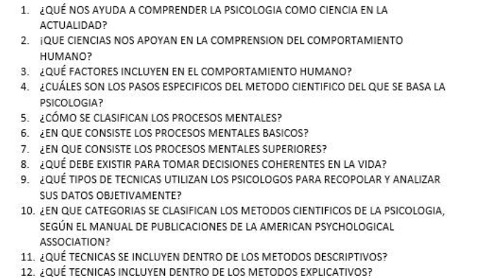 ¿QUÉ NOS AYUDA A COMPRENDER LA PSICOLOGIA COMO CIENCIA EN lA 
ACTUALIDAD？ 
2. ¡QUE CIENCIAS NOS APOYAN EN LA COMPRENSION DEL COMPORTAMIENTO 
HUMANO? 
3. ¿QUÉ fActORES inCLUYEN en el coMpORTAMIENTO HuMano? 
4. CUÁLES SON lOS PASOS ESPECIFICOS DEL METODO CIENTIFICO DEL qUE SE BASA lA 
PSICOLOGIA? 
5 CÓMO SE CLASIFICAN LOS PROCESOS MENTALES? 
6. EN QUE CONSISTE LOS PROCESOS MENTALES BASICOS? 
7. EN QUE CONSISTE LOS PROCESOS MENTALES SUPERIORES? 
8. ¿QUÉ DEBE EXISTIR PARA TOMAR DECISIONES COHERENTES EN LA VIDA? 
9. QUÉ TIPOS DE TECNICAS UTILIZAN LOS PSICOLOGOS PARA RECOPOLAR Y ANALIZAR 
SUS DATOS OBJETIVAMENTE? 
10. ¿EN QUE CATEGORIAS SE CLASIFICAN LOS METODOS CIENTIFICOS DE LA PSICOLOGIA, 
SEGÚN EL MANUAL DE PUBLICACIONES DE LA AMERICAN PSYCHOLOGICAL 
ASSOCIATION? 
11. ¿QUÉ TECNicAs se iNClUyEN DENtRO de lOS mEtODOs DESCRIPtIvoS? 
12. ¿QUÉ TECNICAS INCLUYEN DENTRO DE lOS METODOS EXPLICATIVOS?