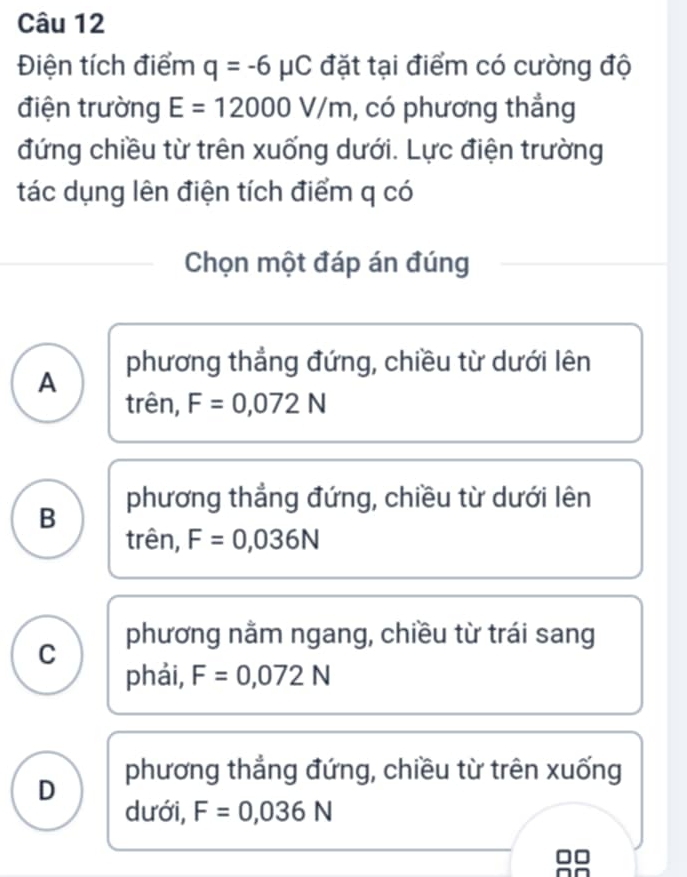 Điện tích điểm q=-6mu C đặt tại điểm có cường độ
điện trường E=12000V/m , có phương thẳng
đứng chiều từ trên xuống dưới. Lực điện trường
tác dụng lên điện tích điểm q có
Chọn một đáp án đúng
A phương thẳng đứng, chiều từ dưới lên
trên, F=0,072N
B phương thẳng đứng, chiều từ dưới lên
trên, F=0,036N
C phương nằm ngang, chiều từ trái sang
phải, F=0,072N
D phương thẳng đứng, chiều từ trên xuống
dưới, F=0,036N