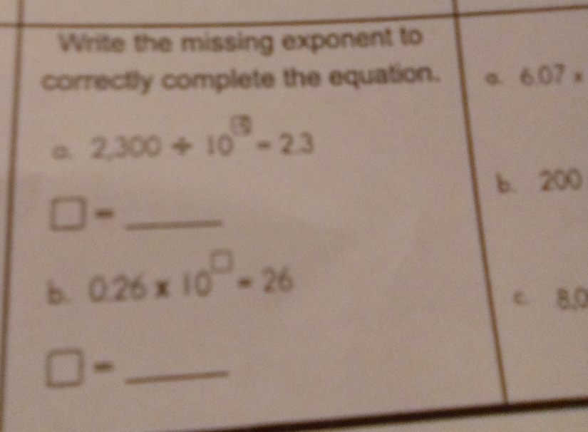 Write the missing exponent to
correctly complete the equation. a. 6.07 x
a. 2,300/ 10^(19)=2.3
b. 200
_-
b. 0.26* 10^(□)=26
c. 8.0
_ □ =