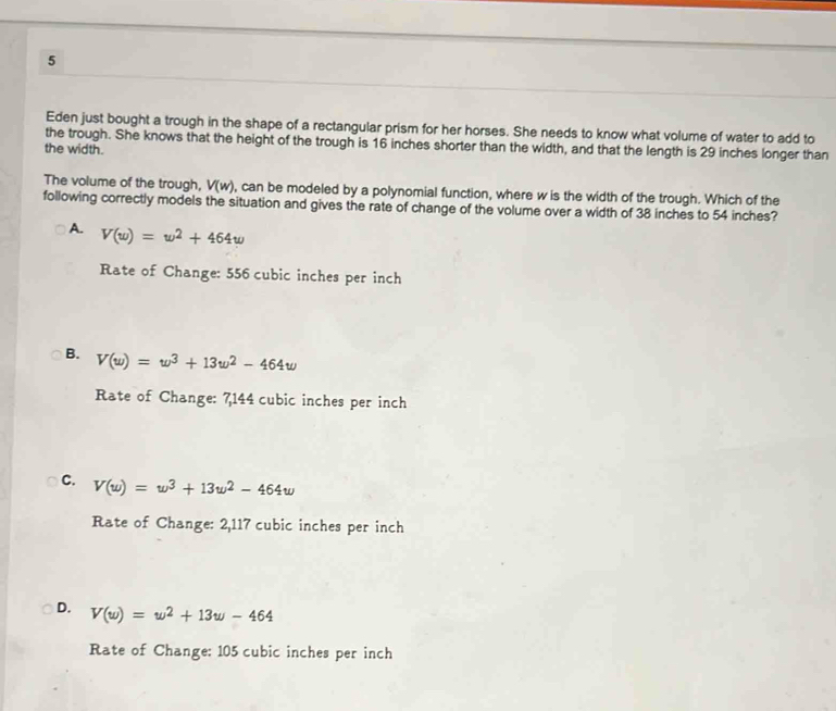 Eden just bought a trough in the shape of a rectangular prism for her horses. She needs to know what volume of water to add to
the trough. She knows that the height of the trough is 16 inches shorter than the width, and that the length is 29 inches longer than
the width.
The volume of the trough, V(w) , can be modeled by a polynomial function, where w is the width of the trough. Which of the
following correctly models the situation and gives the rate of change of the volume over a width of 38 inches to 54 inches?
A. V(w)=w^2+464w
Rate of Change: 556 cubic inches per inch
B. V(w)=w^3+13w^2-464w
Rate of Change: 7,144 cubic inches per inch
C. V(w)=w^3+13w^2-464w
Rate of Change: 2,117 cubic inches per inch
D. V(w)=w^2+13w-464
Rate of Change: 105 cubic inches per inch