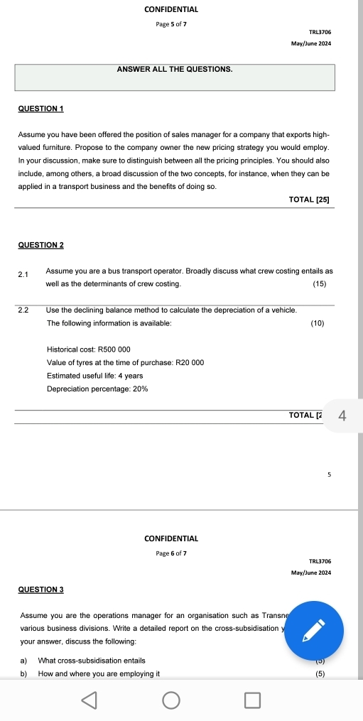 CONFIDENTIAL 
Page 5 of 7 TRL3706 
May/June 2024 
ANSWER ALL THE QUESTIONS. 
QUESTION 1 
Assume you have been offered the position of sales manager for a company that exports high- 
valued furniture. Propose to the company owner the new pricing strategy you would employ. 
In your discussion, make sure to distinguish between all the pricing principles. You should also 
include, among others, a broad discussion of the two concepts, for instance, when they can be 
applied in a transport business and the benefits of doing so. 
TOTAL [25] 
QUESTION 2 
2.1 Assume you are a bus transport operator. Broadly discuss what crew costing entails as 
well as the determinants of crew costing. (15) 
2.2 Use the declining balance method to calculate the depreciation of a vehicle. 
The following information is available: (10) 
Historical cost: R500 000
Value of tyres at the time of purchase: R20 000
Estimated useful life: 4 years
Depreciation percentage: 20%
TOTAL [2 4 
5 
CONFIDENTIAL 
Page 6 of 7 TRL3706 
May/June 2024 
QUESTION 3 
Assume you are the operations manager for an organisation such as Transne 
various business divisions. Write a detailed report on the cross-subsidisation y 
your answer, discuss the following: 
a) What cross-subsidisation entails (3) 
b) How and where you are employing it (5)