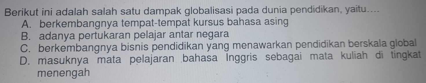 Berikut ini adalah salah satu dampak globalisasi pada dunia pendidikan, yaitu....
A. berkembangnya tempat-tempat kursus bahasa asing
B. adanya pertukaran pelajar antar negara
C. berkembangnya bisnis pendidikan yang menawarkan pendidikan berskala global
D. masuknya mata pelajaran bahasa Inggris sebagai mata kuliah di tingkat
menengah