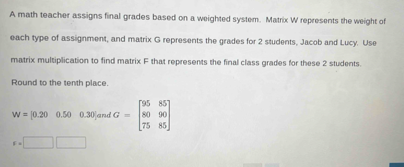 A math teacher assigns final grades based on a weighted system. Matrix W represents the weight of 
each type of assignment, and matrix G represents the grades for 2 students, Jacob and Lucy. Use 
matrix multiplication to find matrix F that represents the final class grades for these 2 students. 
Round to the tenth place.
W= [0.20 0.50 0.30] and G=beginbmatrix 95&85 80&90 75&85endbmatrix
F=