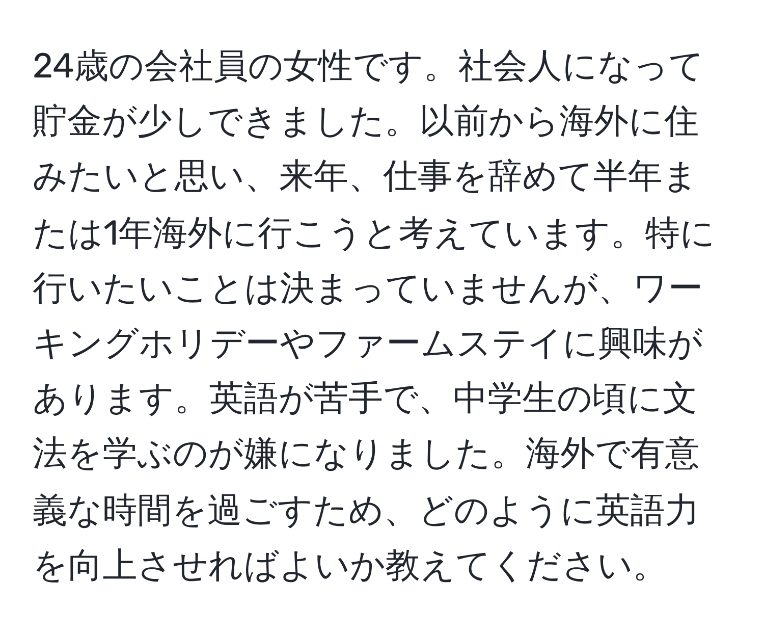 24歳の会社員の女性です。社会人になって貯金が少しできました。以前から海外に住みたいと思い、来年、仕事を辞めて半年または1年海外に行こうと考えています。特に行いたいことは決まっていませんが、ワーキングホリデーやファームステイに興味があります。英語が苦手で、中学生の頃に文法を学ぶのが嫌になりました。海外で有意義な時間を過ごすため、どのように英語力を向上させればよいか教えてください。