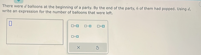 There were a balloons at the beginning of a party. By the end of the party, 6 of them had popped. Using a, 
write an expression for the number of balloons that were left.
□ +□ □ -□ □ * □
□ / □
×