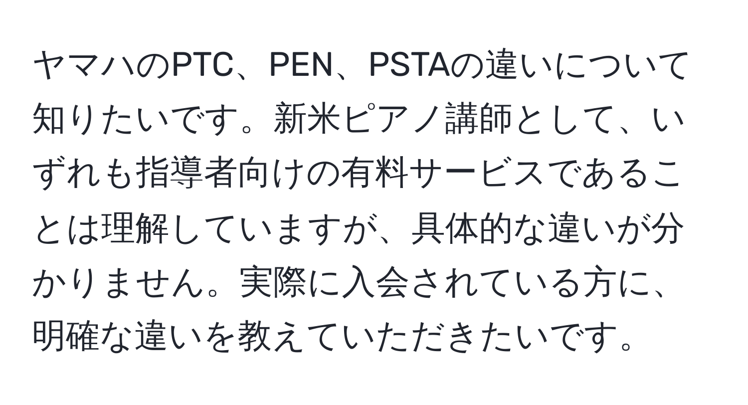 ヤマハのPTC、PEN、PSTAの違いについて知りたいです。新米ピアノ講師として、いずれも指導者向けの有料サービスであることは理解していますが、具体的な違いが分かりません。実際に入会されている方に、明確な違いを教えていただきたいです。