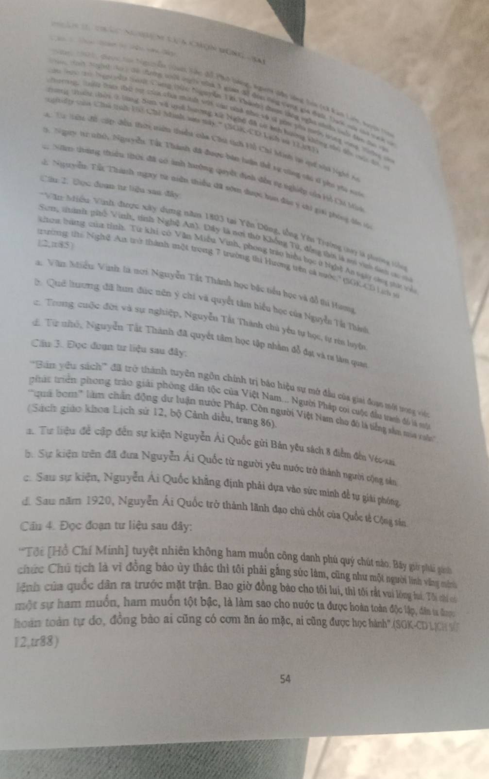 tá a cáç Non  
an 2021, cưc tn tigễn (an Sác đổ Phụh tng, Ngnh đân Vòng Sin (tà Kan Lin tuyện t
a Nag het (  ti tờng thlh lng t tn l gin đ đih tang van ga đan Tach nan th e t
an 1 t bigi vậtn tah Cùng (tàc Niguyễn Tt Thánhg đượ thng nghn niân vuố thn t c
troge t ln tne t oat chn chin minle wth wha wind thowh ol gin ph tel lng woee. tieg t
pirid ty cie Chn (ht Ce Nanl as sy . ' (NCK-CD Lich an Y33ot)
Trưnng tườ chện 2 tùng Sam và ni hơng xếc Nghi đã vi th hường không nhà dổi c đ 
C Ta tưng đổ cập đều thưn tiển thiểu của Chúi tính Hỗ Chỉ Minh ti quố nhh lghệ c
. Ngày t nhh, Nguyễn. Tất Thành đã được bàn luấn thể sự vùng cậc d pho ytu sớ
Nâm tung thiều thời đã có ảnh hưởng quyết định đều tự nghiệp của Hỏ Chi Mit
Cầu 2, Đục đuạn tư liệu sau đây
Tể Ngyiễn Tấ Thành ngay tử niên thiều đã sơm được hun đàu ý chi giai phòng dầo t
Văn Niểu Vinh được xây dựng năm 1803 tại Yên Động, tổng Yên Trường tay là phường tiên
Song thành phố Vinh, tính Nghệ An). Đây là nơi thờ Khống Tử, đồng thời là ni vi dành các c
|2,π85)
chon tùng của tỉnh. Từ khi có Văn Miễu Vinh, phong trêu hiểu học ở Nghệ Ao vgày chng pt về
trường thể Nghệ Au trở thành một trong 7 trường thi Hương trên cả mước' (GGKCD Ln  
Va: Văn Mhiểu Vinh là nơi Nguyễn Tất Thành học bặc tiểu học và đồ thi Hưng
* Quê hương đã hun đức nên ý chi và quyết tâm hiểu học của Nguyễn Tà Thánh
2 Trung cuộc đời và sự nghiệp, Nguyễn Tấi Thành chủ yếu tự học, tự ròn luyện
d. Từ nhỏ, Nguyễn Tất Thành đã quyết tâm học tập nhằm đỗ đạt và tư làm quan
Cầu 3. Đọc đoạn tư liệu sau đây;
'''Bim vêu sách''' đã trở thành tuyên ngôn chính trị báo hiệu sự mở đầu của giai đoạn một trong viện
phúc triên: phong trào giải phòng dân tộc của Việt Nam... Người Pháp coi cuộc đầu tranh đó là mô
''qua bom''' làm chấn động dư luận nước Pháp. Còn người Việt Nam cho đó là tiếng sâm ma vhn''
(Sách giáo khoa Lịch sử 12, bộ Cảnh diều, trang 86).
a. Từ liệu đề cập đến sự kiện Nguyễn Ái Quốc gửi Bản yêu sách 8 điểm đến Véc xa
h. Sự kiện trên đã đưa Nguyễn Ái Quốc từ người yêu nước trở thành người cộng sản
c. Sau sự kiện, Nguyễn Ái Quốc khẳng định phải dựa vào sức minh đề tự giải phóng,
di Sau năm 1920, Nguyễn Ái Quốc trở thành lãnh đạo chủ chốt của Quốc tế Cộng sản.
Câu 4. Đọc đoạn tư liệu sau đây:
*Tôi [Hồ Chí Minh] tuyệt nhiên không ham muốn công danh phú quý chút nào, Bãy giờ phải ginh
chức Chủ tịch là vì đồng bảo ủy thác thì tôi phải gắng sức làm, cũng như một người linh văng mình
lệnh của quốc dân ra trước mặt trận. Bao giờ đồng bảo cho tối lui, thì tối rắt vui lòng hi, Tôi chi có
một sự ham muốn, ham muốn tột bậc, là làm sao cho nước ta được hoàn toàn độc lập, dân ta được
hoàn toàn tự đo, đồng bào ai cũng có cơm ăn áo mặc, ai cũng được học hành".(SOK-CD LCH V
12,tr88)
54