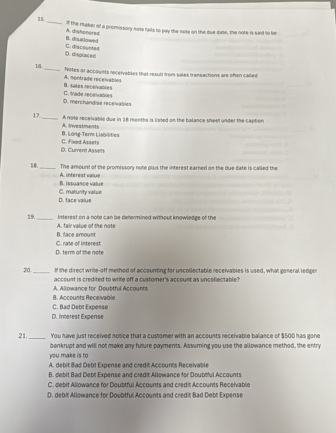 15._ If the maker of a promissory note fails to pay the note on the due date, the note is said to be
A. dishonored
B. disallowed
C. discounted
D. displaced
16._ Notes or accounts receivables that result from sales transactions are often called
A. nontrade receivables
B. sales receivables
C. trade receivables
D. merchandise receivables
17._ A note receivable due in 18 months is listed on the balance sheet under the caption
A. Investments
B. Long-Term Liabilities
C. Fixed Assets
D. Current Assets
18._ The amount of the promissory note plus the interest earned on the due date is called the
A. interest value
B. issuance value
C. maturity value
D. face value
19._ Interest on a note can be determined without knowledge of the
A. fair value of the note
B. face amount
C. rate of interest
D. term of the note
20._ If the direct write-off method of accounting for uncollectable receivables is used, what general ledger
account is credited to write off a customer's account as uncollectable?
A. Allowance for Doubtful Accounts
B. Accounts Receivable
C. Bad Debt Expense
D. Interest Expense
21._ You have just received notice that a customer with an accounts receivable balance of $500 has gone
bankrupt and will not make any future payments. Assuming you use the allowance method, the entry
you make is to
A. debit Bad Debt Expense and credit Accounts Receivable
B. debit Bad Debt Expense and credit Allowance for Doubtful Accounts
C. debit Allowance for Doubtful Accounts and credit Accounts Receivable
D. debit Allowance for Doubtful Accounts and credit Bad Debt Expense