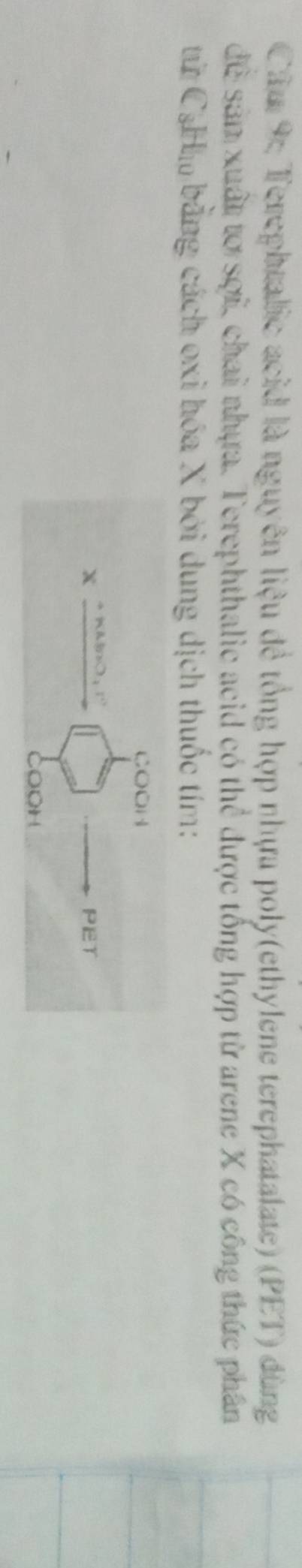 Câm 9: Terephtalic acid là nguyên liệu đề tổng hợp nhựa poly(ethylene terephatalate) (PET) dùng 
đề sản xuất tơ sợi, chai nhựa. Terephthalic acid có thể được tổng hợp từ arene X có công thức phân 
từ CạHm bằng cách oxi hóa X bởi dung dịch thuốc tím: 
çOOH
x l 

PET 
CoOH