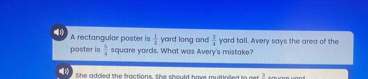 A rectangular poster is  1/2  yard long and  3/4  yard tall. Avery says the area of the 
poster is  5/4  square yards. What was Avery's mistake? 
She added the fractions. She should have multiplied to get frac 3