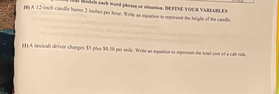 at models each word phrase or situation. DEFINE YOUR VARIABLES 
10) A 12-inch candle burns 2 inches per hour. Write an equation to represent the height of the candle. 
11)A taxicab driver charges $5 plus $0.50 per mile. Write an equation to represent the total cost of a cab ride,