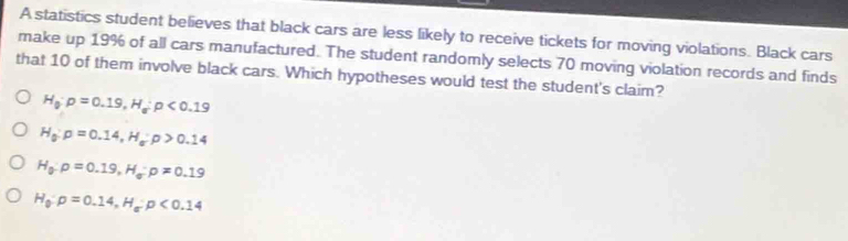 A statistics student believes that black cars are less likely to receive tickets for moving violations. Black cars
make up 19% of all cars manufactured. The student randomly selects 70 moving violation records and finds
that 10 of them involve black cars. Which hypotheses would test the student's claim?
H_0· p=0.19, H_a:p<0.19
H_0:p=0.14, H_a:p>0.14
H_0:p=0.19, H_sigma :p!= 0.19
H_0:p=0.14, H_a:p<0.14