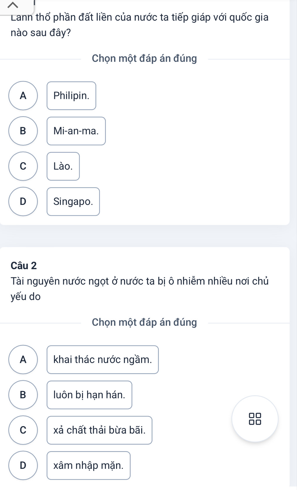 Lann thổ phần đất liền của nước ta tiếp giáp với quốc gia
nào sau đây?
Chọn một đáp án đúng
A Philipin.
B Mi-an-ma.
C Lào.
D Singapo.
Câu 2
Tài nguyên nước ngọt ở nước ta bị ô nhiễm nhiều nơi chủ
yếu do
Chọn một đáp án đúng
A khai thác nước ngầm.
B luôn bị hạn hán.
□□
C xả chất thải bừa bãi.
D xâm nhập mặn.