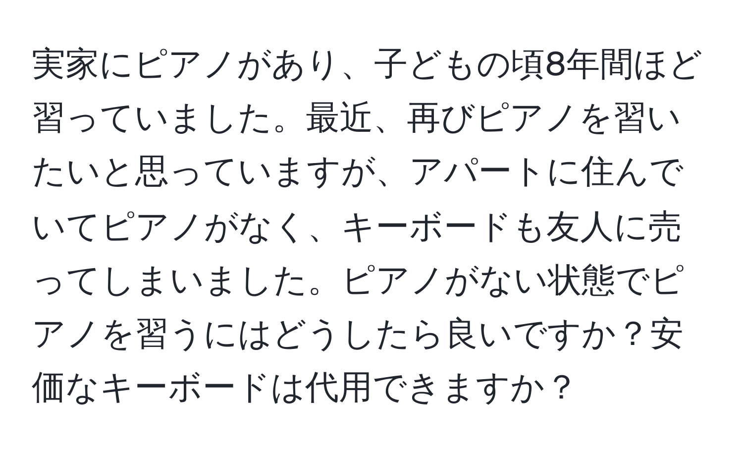 実家にピアノがあり、子どもの頃8年間ほど習っていました。最近、再びピアノを習いたいと思っていますが、アパートに住んでいてピアノがなく、キーボードも友人に売ってしまいました。ピアノがない状態でピアノを習うにはどうしたら良いですか？安価なキーボードは代用できますか？