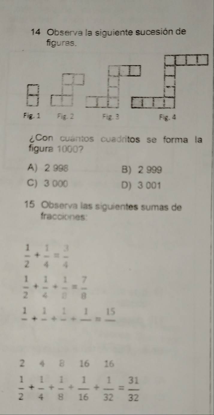 Observa la siguiente sucesión de
figuras.
¿Con cuántos cuadritos se forma la
figura 1000?
A) 2 998 B) 2 999
C) 3 000 D) 3 001
15 Observa las siguientes sumas de
fracciones:
 1/2 + 1/4 = 3/4 
 1/2 + 1/4 + 1/8 = 7/8 
frac 1+frac 1+frac 1+frac 1=frac 15
2 4 8 16 16
 1/2 + 1/4 + 1/8 + 1/16 + 1/32 = 31/32 