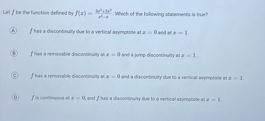 Let f be the function defined by f(x)= (3x^3+2x^2)/x^2-x . Which of the following statements is true?
A f has a discontinuity due to a vertical asymptote at x=0 and at x=1.
B f has a removable discontinuity at x=0 and a jump discontinuity at x=1.
f has a removable discontinuity at x=0 and a discontinuity due to a vertical asymptote at x=1.
D f is continuous at x=0 , and f has a discontinuity due to a vertical asymptote at x=1.