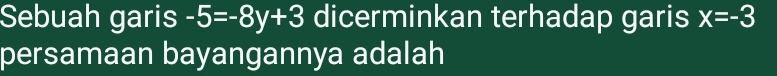 Sebuah garis -5=-8y+3 dicerminkan terhadap garis x=-3
persamaan bayangannya adalah