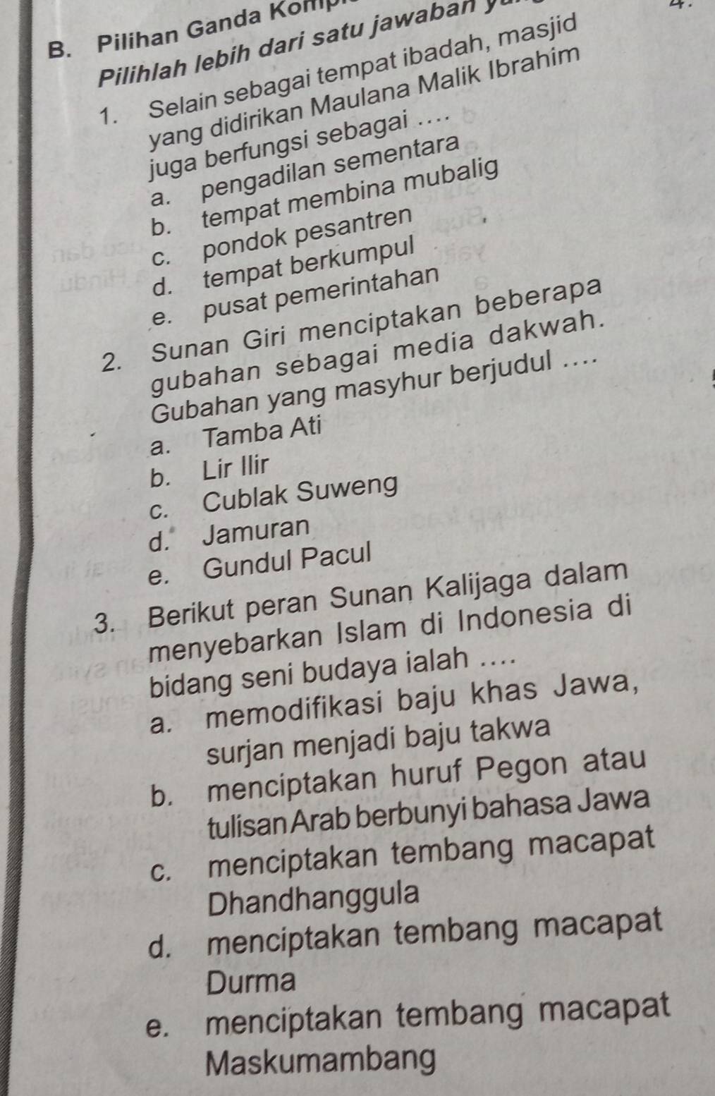 Pilihan Ganda Konip
Pilihlah lebih dari satu jawaban y
4.
1. Selain sebagai tempat ibadah, masjid
yang didirikan Maulana Malik Ibrahím
juga berfungsi sebagai ....
a. pengadilan sementara
b. tempat membina mubalig
c. pondok pesantren
d. tempat berkumpul
e. pusat pemerintahan
2. Sunan Giri menciptakan beberapa
gubahan sebagai media dakwah.
Gubahan yang masyhur berjudul ....
a. Tamba Ati
b. Lir Ilir
c. Cublak Suweng
d. Jamuran
e. Gundul Pacul
3. Berikut peran Sunan Kalijaga dalam
menyebarkan Islam di Indonesia di
bidang seni budaya ialah ....
a. memodifikasi baju khas Jawa,
surjan menjadi baju takwa
b. menciptakan huruf Pegon atau
tulisan Arab berbunyi bahasa Jawa
c. menciptakan tembang macapat
Dhandhanggula
d. menciptakan tembang macapat
Durma
e. menciptakan tembang macapat
Maskumambang