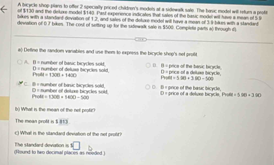 A bicycle shop plans to offer 2 specially priced children's models at a sidewalk sale. The basic model will return a profit
of $130 and the deluxe model $140. Past experience indicates that sales of the basic model will have a mean of 5.9
bikes with a standard deviation of 1.2, and sales of the deluxe model will have a mean of 3.9 bikes with a standard
deviation of 0.7 bikes. The cost of setting up for the sidewalk sale is $500. Complete parts a) through d).
a) Define the random variables and use them to express the bicycle shop's net profit
A. B= number of basic bicycles sold, B. B= price of the basic bicycle,
D= number of deluxe bicycles sold. price of a deluxe bicycle,
D=
Profit =1308+140D
Profit =5.9B+3.9D-500
c. B= number of basic bicycles sold, D. B= price of the basic bicycle,
D= number of deluxe bicycles sold, D= price of a deluxe bicycle, Profit =5.98+3.90
Profit =130B+140D-500
b) What is the mean of the net profit?
The mean profit is $ 813
c) What is the standard deviation of the net profit?
The standard deviation is
(Round to two decimal places as needed.)