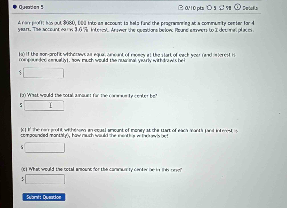 つ 5 ⇄ 98 Details 
A non-profit has put $680, 000 into an account to help fund the programming at a community center for 4
years. The account earns 3.6 % interest. Answer the questions below. Round answers to 2 decimal places. 
(a) If the non-profit withdraws an equal amount of money at the start of each year (and interest is 
compounded annually), how much would the maximal yearly withdrawls be? 
S 
(b) What would the total amount for the community center be?
$
(c) If the non-profit withdraws an equal amount of money at the start of each month (and interest is 
compounded monthly), how much would the monthly withdrawls be?
$
(d) What would the total amount for the community center be in this case?
$
Submit Question