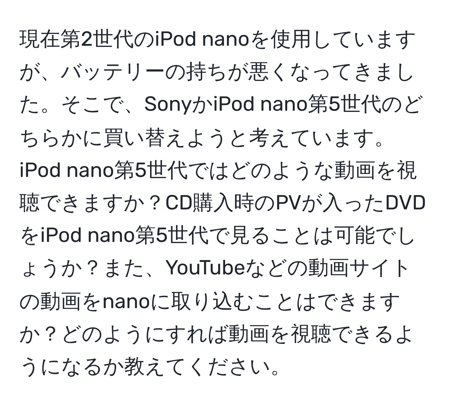 現在第2世代のiPod nanoを使用していますが、バッテリーの持ちが悪くなってきました。そこで、SonyかiPod nano第5世代のどちらかに買い替えようと考えています。iPod nano第5世代ではどのような動画を視聴できますか？CD購入時のPVが入ったDVDをiPod nano第5世代で見ることは可能でしょうか？また、YouTubeなどの動画サイトの動画をnanoに取り込むことはできますか？どのようにすれば動画を視聴できるようになるか教えてください。