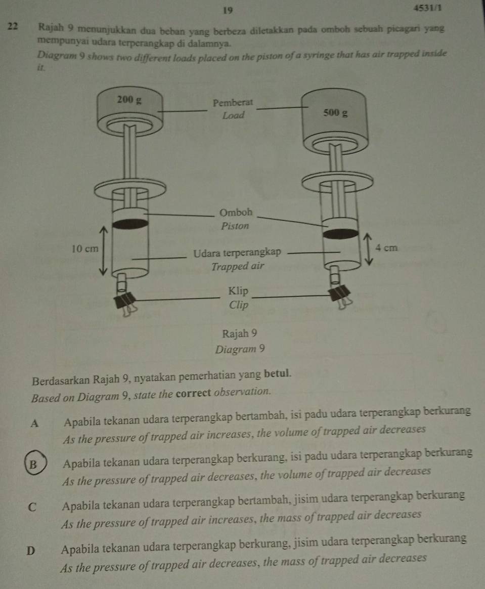 19 4531/1
22 Rajah 9 menunjukkan dua beban yang berbeza diletakkan pada omboh sebuah picagari yang
mempunyai udara terperangkap di dalamnya.
Diagram 9 shows two different loads placed on the piston of a syringe that has air trapped inside
it.
Rajah 9
Diagram 9
Berdasarkan Rajah 9, nyatakan pemerhatian yang betul.
Based on Diagram 9, state the correct observation.
A Apabila tekanan udara terperangkap bertambah, isi padu udara terperangkap berkurang
As the pressure of trapped air increases, the volume of trapped air decreases
B Apabila tekanan udara terperangkap berkurang, isi padu udara terperangkap berkurang
As the pressure of trapped air decreases, the volume of trapped air decreases
C Apabila tekanan udara terperangkap bertambah, jisim udara terperangkap berkurang
As the pressure of trapped air increases, the mass of trapped air decreases
D Apabila tekanan udara terperangkap berkurang, jisim udara terperangkap berkurang
As the pressure of trapped air decreases, the mass of trapped air decreases