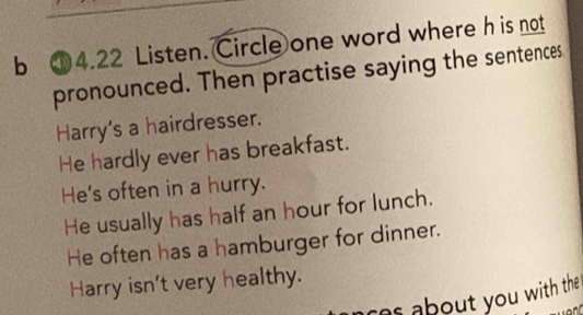 ①4.22 Listen. Circle one word where h is not
pronounced. Then practise saying the sentences
Harry's a hairdresser.
He hardly ever has breakfast.
He's often in a hurry.
He usually has half an hour for lunch.
He often has a hamburger for dinner.
Harry isn't very healthy.
` about you with the