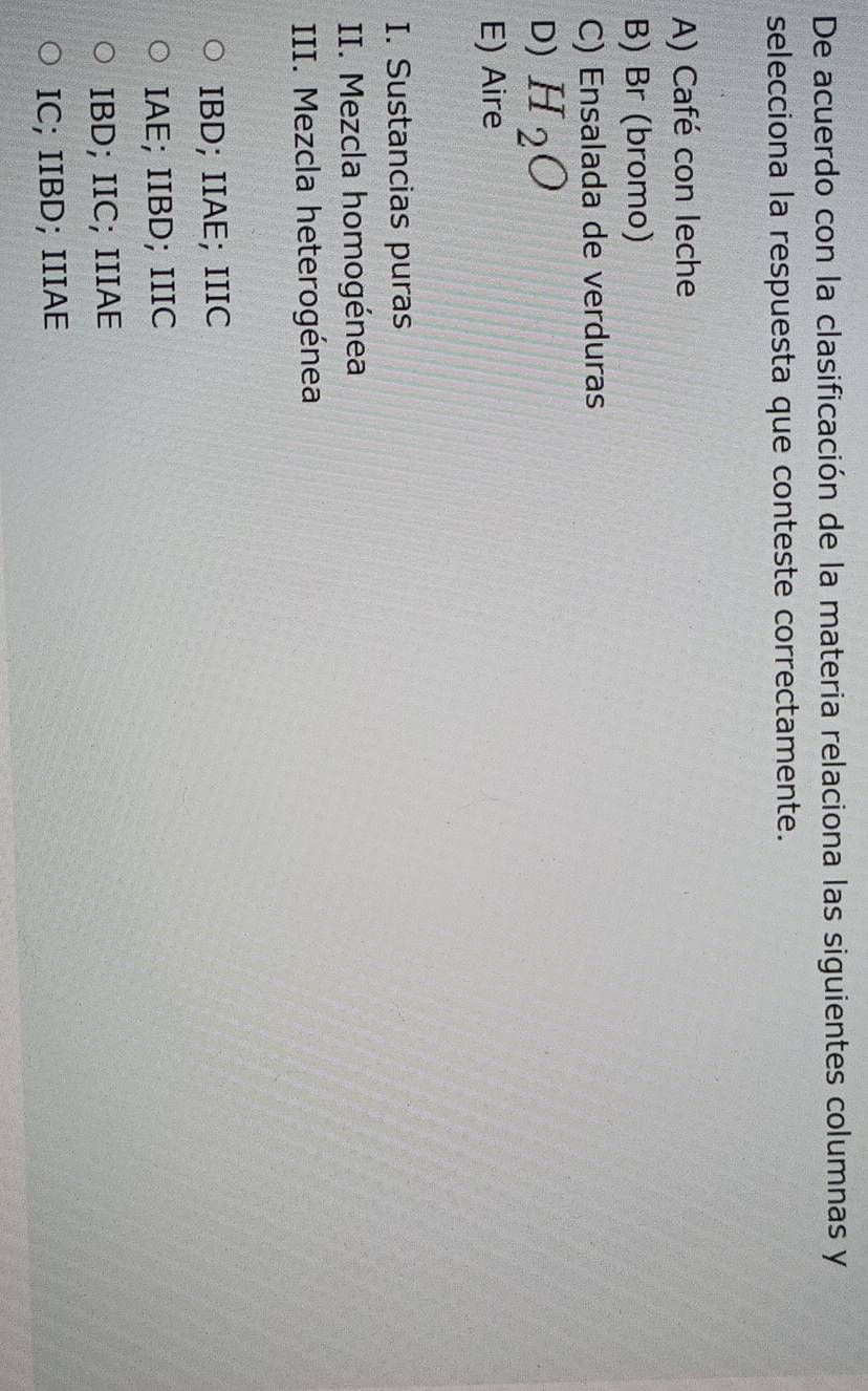De acuerdo con la clasificación de la materia relaciona las siguientes columnas y
selecciona la respuesta que conteste correctamente.
A) Café con leche
B) Br (bromo)
C) Ensalada de verduras
D) H_2O
E) Aire
I. Sustancias puras
II. Mezcla homogénea
III. Mezcla heterogénea
IBD; IIAE; IIIC
IAE; IIBD; IIIC
IBD; IIC; IIIAE
IC; IIBD; IIIAE