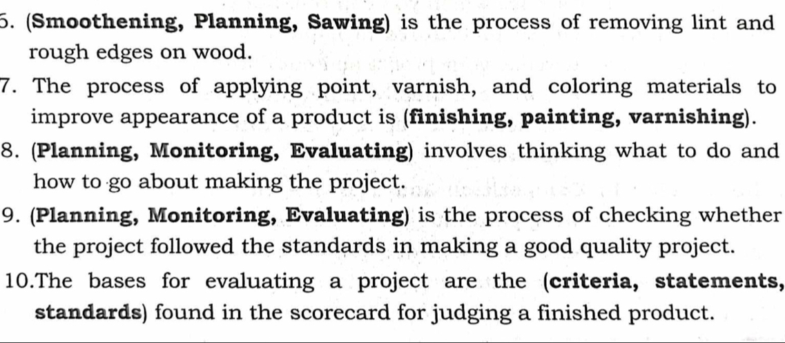 (Smoothening, Planning, Sawing) is the process of removing lint and 
rough edges on wood. 
7. The process of applying point, varnish, and coloring materials to 
improve appearance of a product is (finishing, painting, varnishing). 
8. (Planning, Monitoring, Evaluating) involves thinking what to do and 
how to go about making the project. 
9. (Planning, Monitoring, Evaluating) is the process of checking whether 
the project followed the standards in making a good quality project. 
10.The bases for evaluating a project are the (criteria, statements, 
standards) found in the scorecard for judging a finished product.