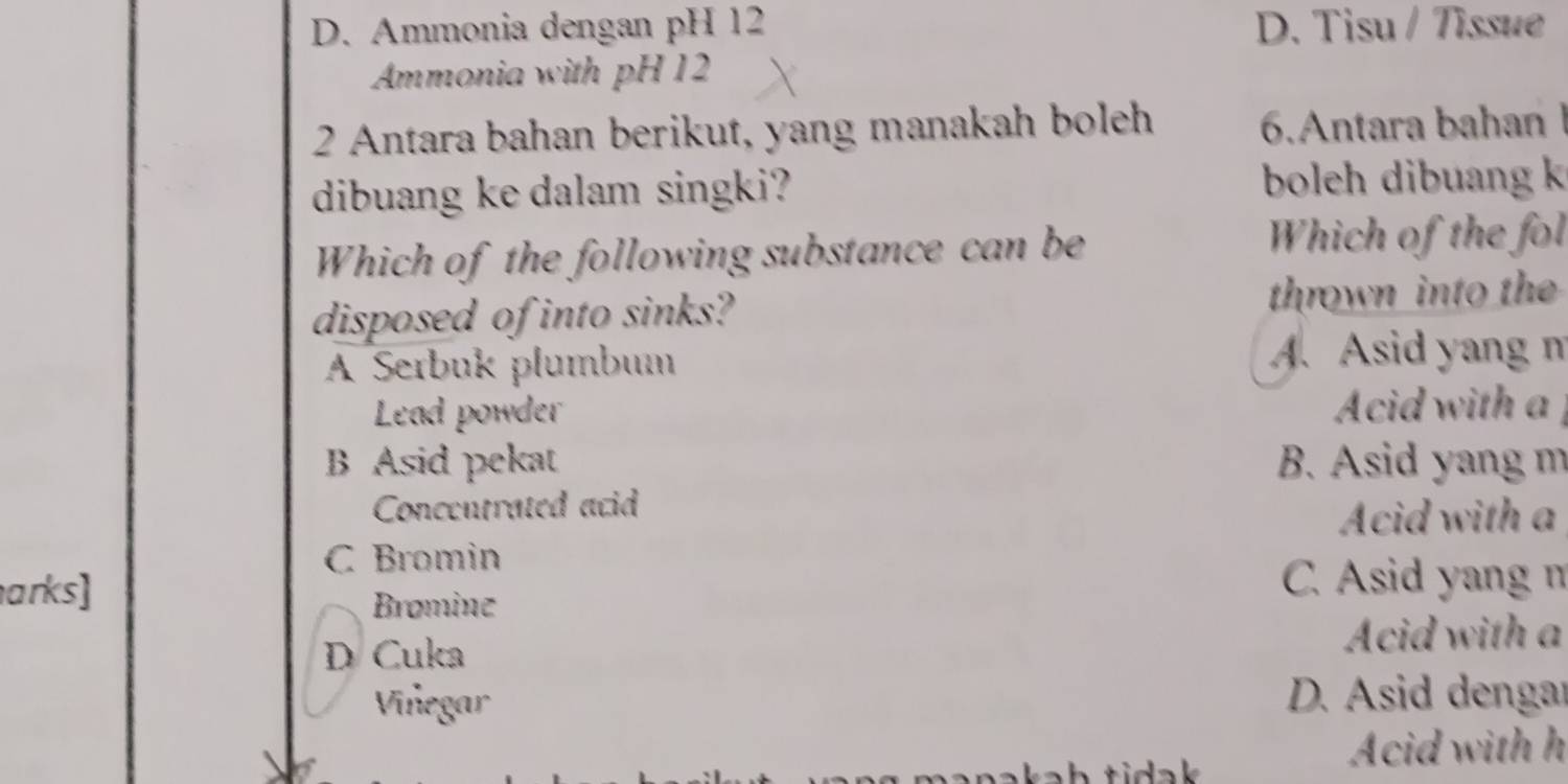 D. Ammonia dengan pH 12 D. Tisu / Tissue
Ammonia with pH 12
2 Antara bahan berikut, yang manakah boleh 6.Antara bahan I
dibuang ke dalam singki? boleh dibuang k
Which of the following substance can be
Which of the fol
disposed of into sinks? thrown into the
A Serbuk plumbum A. Asid yang m
Lead powder Acid with a
B Asid pekat B. Asid yang m
Concentrated acid
Acid with a
C Bromin
arks] C. Asid yang n
Bromine
D Cuka Acid with a
Viñegar D. Asid dengar
h tidak 
Acid with h