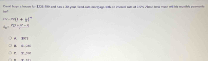 David buys a house for $235,499 and has a 30-year, fixed-rate mortgage with an interest rate of 3.6%. About how much will his monthly payments
be?
FV=PV(1+ r/n )^nd
S_n=frac P[(1+i)^n-1]i
A. $975
B. $1,045
C. $1.070