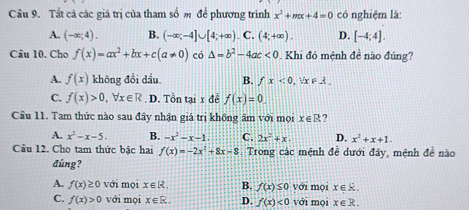 Tất cả các giá trị của tham số m để phương trình x^2+mx+4=0 có nghiệm là:
A. (-∈fty ;4). B. (-∈fty ;-4]∪ [4;+∈fty ). C. (4;+∈fty ). D. [-4;4]. 
Câu 10. Cho f(x)=ax^2+bx+c(a!= 0) có △ =b^2-4ac<0</tex> . Khi đó mệnh đề nào đúng?
A. f(x) không đổi dầu. B. fx<0</tex>, , ∀ x ∈3
C. f(x)>0, forall x∈ R D. Tồn tại x để f(x)=0. 
Câu 11. Tam thức nào sau đây nhận giá trị không âm với mọi x∈ R ?
A. x^2-x-5. B. -x^2-x-1. C. 2x^2+x. D. x^2+x+1. 
Câu 12. Cho tam thức bậc hai f(x)=-2x^2+8x-8 :Trong các mệnh đề dưới đây, mệnh đề nào
đúng?
A. f(x)≥ 0 với mọi x∈ R. B. f(x)≤ 0 với mọi x∈ k.
C. f(x)>0 với mọi x∈ E. D. f(x)<0</tex> với mọi x∈ R.