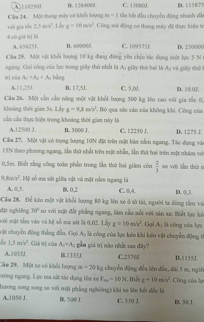 A.)110250J. B. 128400J. C. 15080J. D. 115875
Câu 24. Một thang máy có khối lượng m=1 tấn bắt đầu chuyển động nhanh dần
với gia tốc 2,5m/s^2. Lấy g=10m/s^2 *. Công mà động cơ thang máy đã thực hiện tr
4 có giá trị là
A. 65625J. B. 60000J. C. 109375J. D. 250000
Câu 25. Một vật khối lượng 10 kg đang đứng yên chịu tác dụng một lực 5 N 
ngang. Gọi công của lực trong giây thứ nhất là A_1 giây thứ hai là A_2 và giây thứ h
trị của A_1+A_2+A bằng
A.11,25J. B. 17,5J. C. 5,0J. D. 10.0J.
Câu 26. Một cần cầu nâng một vật khối lượng 500 kg lên cao với gia tốc 0,
khoảng thời gian 5s. Lấy g=9,8m/s^2. Bỏ qua sức cản của không khí. Công của
cần cầu thực hiện trong khoảng thời gian này là
A.12500 J. B. 5000 J. C. 12250 J. D. 1275 J.
Câu 27. Một vật có trọng lượng 10N đặt trên mặt bàn nằm ngang. Tác dụng vào
15N theo phương ngang, lần thứ nhất trên mặt nhẫn, lần thứ hai trên mặt nhám vớ
0,5m. Biết rằng công toàn phần trong lần thứ hai giảm còn  2/3  so với lần thứn
9,8m/s^2 *. Hệ số ma sát giữa vật và mặt nằm ngang là
A. 0,5. B. 0,2 C. 0,4. D. 0,3.
Câu 28. Để kéo một vật khối lượng 80 kg lên xe ô tô tải, người ta dùng tấm vái
đặt nghiêng 30° so với mặt đất phẳng ngang, làm cầu nối với sàn xe. Biết lực kéc
với mặt tấm ván và hệ số ma sát là 0,02. Lấy gapprox 10m/s^2. Gọi A_1 là công của lực
vật chuyển động thẳng đều. Gọi A_2 là công của lực kéo khi kéo vật chuyển động th
ốc 1,5m/s^2 *. Giá trị của A_1+A_2 gần giá trị nào nhất sau đây?
A.1035J. B.1335J. C.2370J. D.1155J.
Câu 29. Một xe có khối lượng m=20kg chuyển động đều lên dốc, dài 5 m, ngiên
nường ngang. Lực ma sát tác dụng lên xe F_ms=10N Biết g=10m/s^2 * Công của lực
hương song song so với mặt phẳng nghiêng) khi xe lên hết dốc là
A.1050 J. B. 500 J. C. 550 J. D. 50 J.