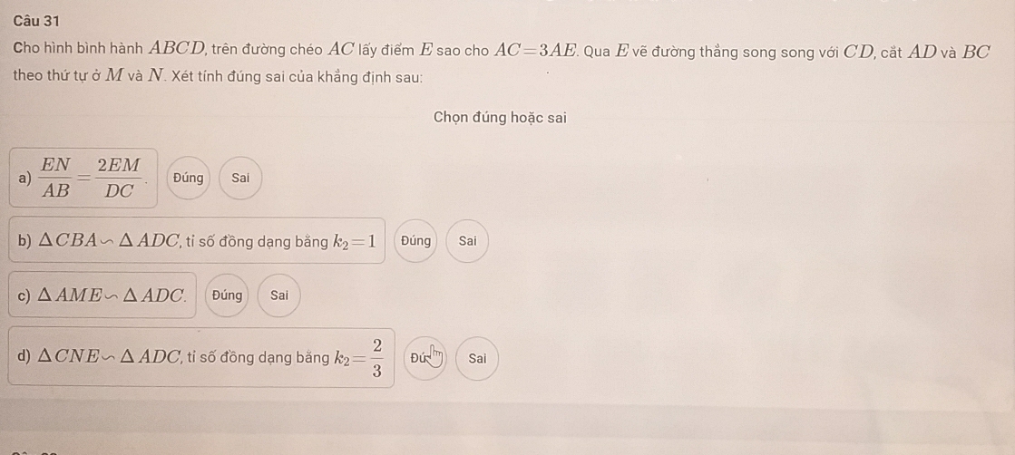 Cho hình bình hành ABCD, trên đường chéo AC lấy điểm E sao cho AC=3AE : Qua E vẽ đường thẳng song song với CD, cắt AD và BC
theo thứ tự ở M và N. Xét tính đúng sai của khẳng định sau:
Chọn đúng hoặc sai
a)  EN/AB = 2EM/DC  Đúng Sai
b) △ CBA∽ △ ADC ti số đồng dạng bằng k_2=1 Đúng Sai
c) △ AME∽ △ ADC. Đúng Sai
d) △ CNE∽ △ ADC ti số đồng dạng bằng k_2= 2/3  Đú Sai